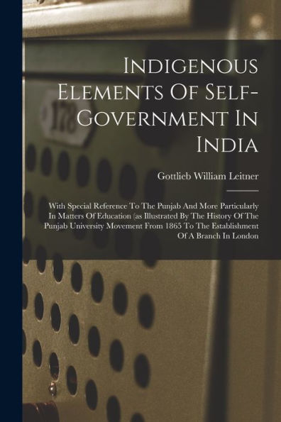 Indigenous Elements Of Self-Government In India: With Special Reference To The Punjab And More Particularly In Matters Of Education (As Illustrated By ... To The Establishment Of A Branch In London