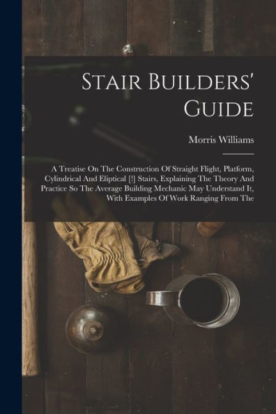 Stair Builders' Guide: A Treatise On The Construction Of Straight Flight, Platform, Cylindrical And Eliptical [!] Stairs, Explaining The Theory And ... It, With Examples Of Work Ranging From The
