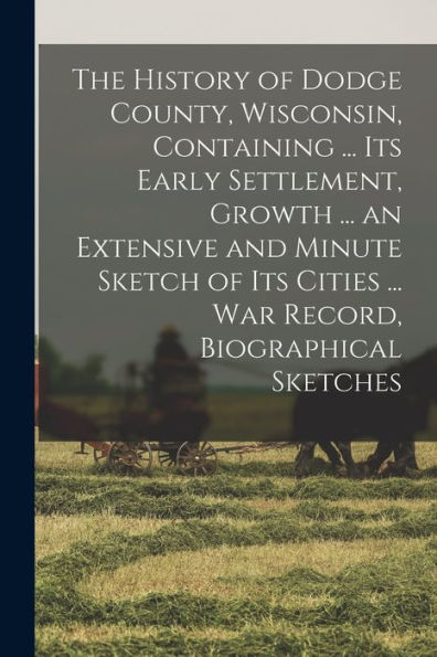 The History Of Dodge County, Wisconsin, Containing ... Its Early Settlement, Growth ... An Extensive And Minute Sketch Of Its Cities ... War Record, Biographical Sketches