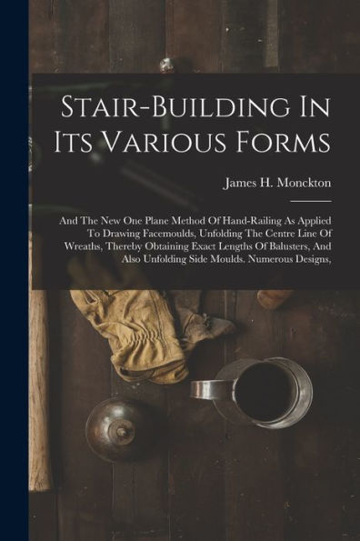 Stair-Building In Its Various Forms: And The New One Plane Method Of Hand-Railing As Applied To Drawing Facemoulds, Unfolding The Centre Line Of ... Also Unfolding Side Moulds. Numerous Designs,