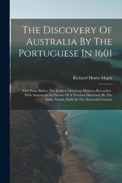 The Discovery Of Australia By The Portuguese In 1601: Five Years Before The Earliest Discovery Hitherto Recorded: With Arguments In Favour Of A ... Same Nation, Early In The Sixteenth Century
