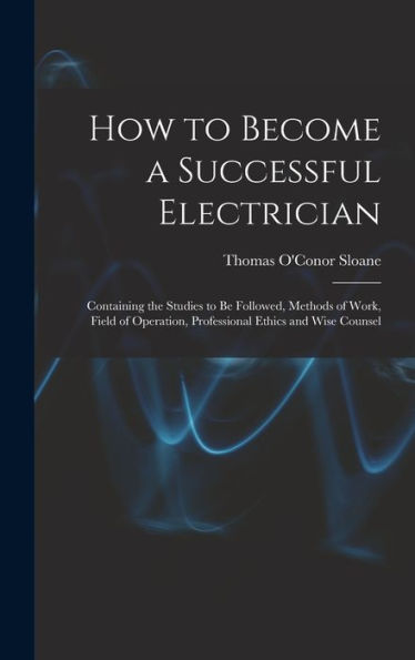 How To Become A Successful Electrician: Containing The Studies To Be Followed, Methods Of Work, Field Of Operation, Professional Ethics And Wise Counsel