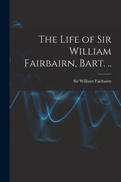 The Life Of Sir William Fairbairn, Bart. ..