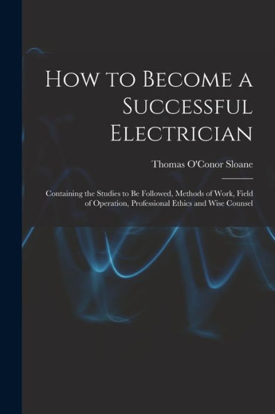 How To Become A Successful Electrician: Containing The Studies To Be Followed, Methods Of Work, Field Of Operation, Professional Ethics And Wise Counsel