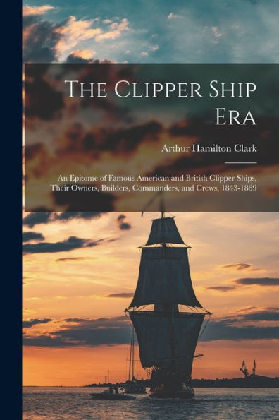 The Clipper Ship Era: An Epitome Of Famous American And British Clipper Ships, Their Owners, Builders, Commanders, And Crews, 1843-1869
