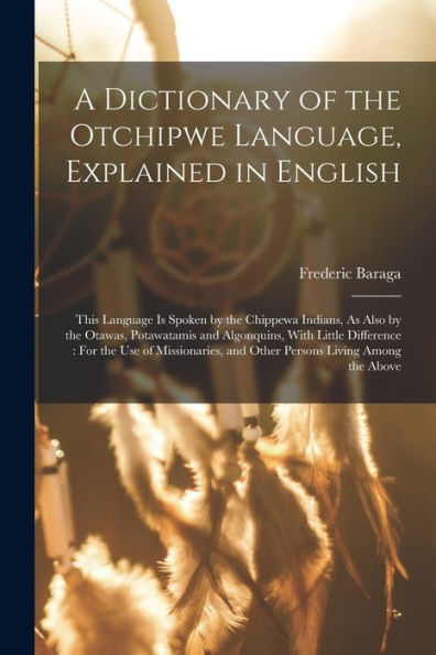 A Dictionary Of The Otchipwe Language, Explained In English: This Language Is Spoken By The Chippewa Indians, As Also By The Otawas, Potawatamis And ... And Other Persons Living Among The Above