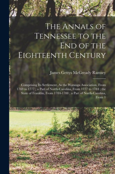The Annals Of Tennessee To The End Of The Eighteenth Century: Comprising Its Settlement, As The Watauga Association, From 1769 To 1777; A Part Of ... 1784-1788; A Part Of North-Carolina, From 1