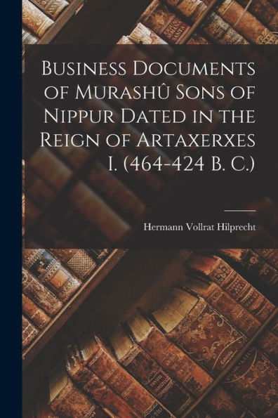 Business Documents Of Murashû Sons Of Nippur Dated In The Reign Of Artaxerxes I. (464-424 B. C.)