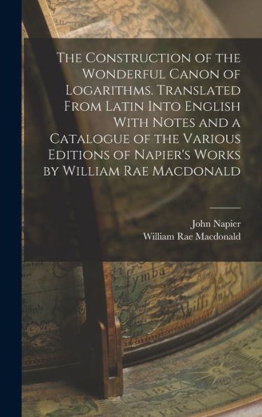 The Construction Of The Wonderful Canon Of Logarithms. Translated From Latin Into English With Notes And A Catalogue Of The Various Editions Of Napier'S Works By William Rae Macdonald