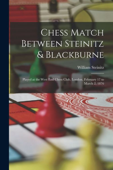 Chess Match Between Steinitz & Blackburne: Played At The West End Chess Club, London, February 17 To March 2, 1876