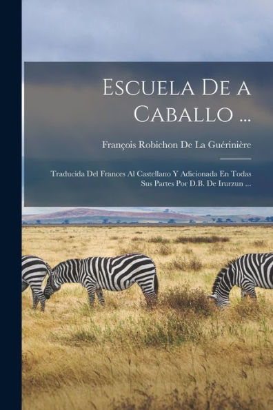 Escuela De A Caballo ...: Traducida Del Frances Al Castellano Y Adicionada En Todas Sus Partes Por D.B. De Irurzun ... (Spanish Edition)