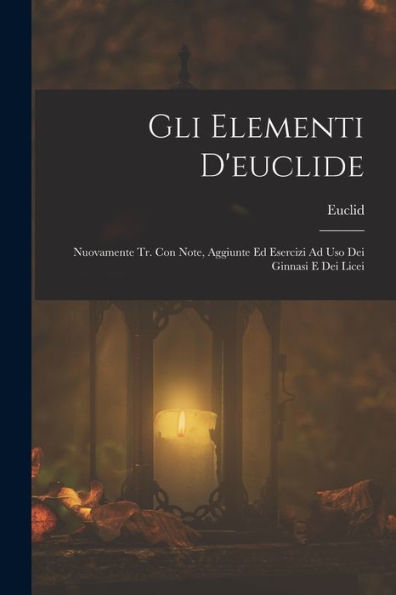 Gli Elementi D'Euclide: Nuovamente Tr. Con Note, Aggiunte Ed Esercizi Ad Uso Dei Ginnasi E Dei Licei (French Edition)