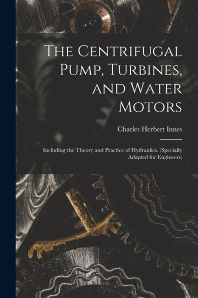 The Centrifugal Pump, Turbines, And Water Motors: Including The Theory And Practice Of Hydraulics. (Specially Adapted For Engineers)