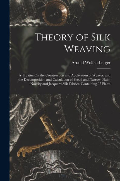 Theory Of Silk Weaving: A Treatise On The Construction And Application Of Weaves, And The Decomposition And Calculation Of Broad And Narrow, Plain, ... Jacquard Silk Fabrics. Containing 95 Plates