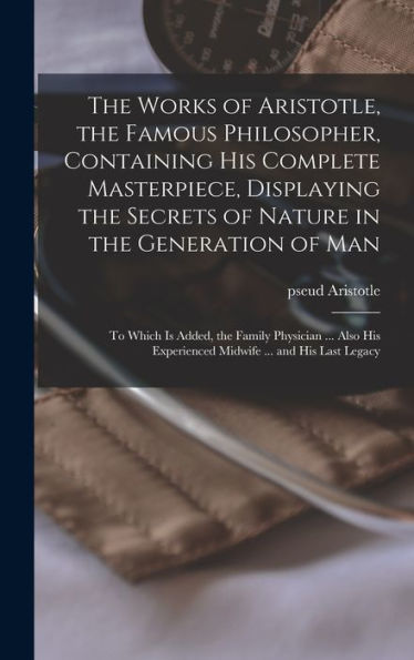 The Works Of Aristotle, The Famous Philosopher, Containing His Complete Masterpiece, Displaying The Secrets Of Nature In The Generation Of Man: To ... Experienced Midwife ... And His Last Legacy