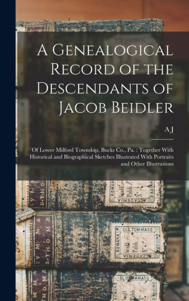 A Genealogical Record Of The Descendants Of Jacob Beidler: Of Lower Milford Township, Bucks Co., Pa.: Together With Historical And Biographical ... With Portraits And Other Illustrations