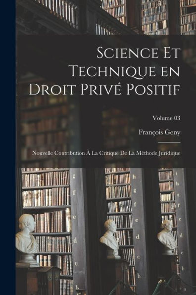 Science Et Technique En Droit Privé Positif: Nouvelle Contribution À La Critique De La Méthode Juridique; Volume 03 (French Edition)