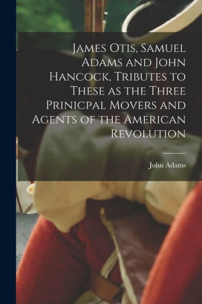 James Otis, Samuel Adams And John Hancock, Tributes To These As The Three Prinicpal Movers And Agents Of The American Revolution