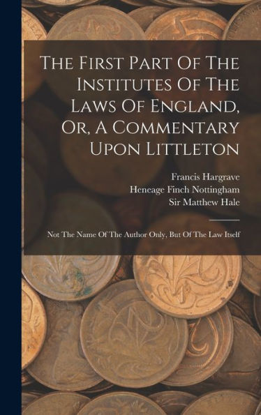 The First Part Of The Institutes Of The Laws Of England, Or, A Commentary Upon Littleton: Not The Name Of The Author Only, But Of The Law Itself