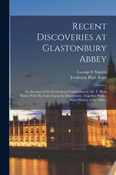 Recent Discoveries At Glastonbury Abbey: An Account Of The Excavations Undertaken By Mr. F. Bligh Bond, With His Notes Upon The Discoveries: Together With A Short History Of The Abbey