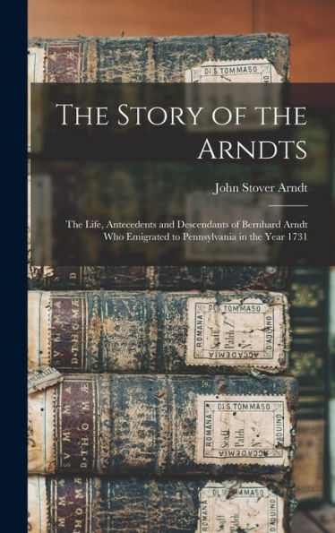 The Story Of The Arndts: The Life, Antecedents And Descendants Of Bernhard Arndt Who Emigrated To Pennsylvania In The Year 1731