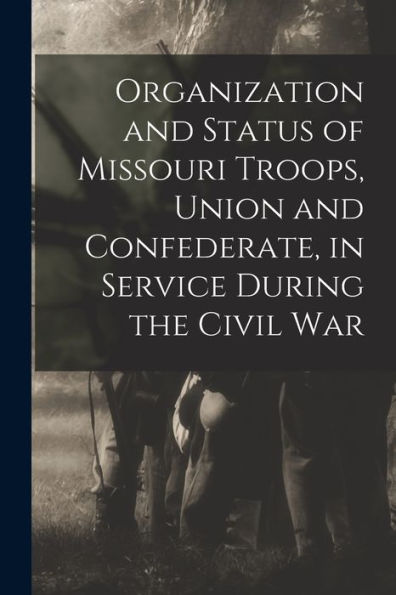 Organization And Status Of Missouri Troops, Union And Confederate, In Service During The Civil War