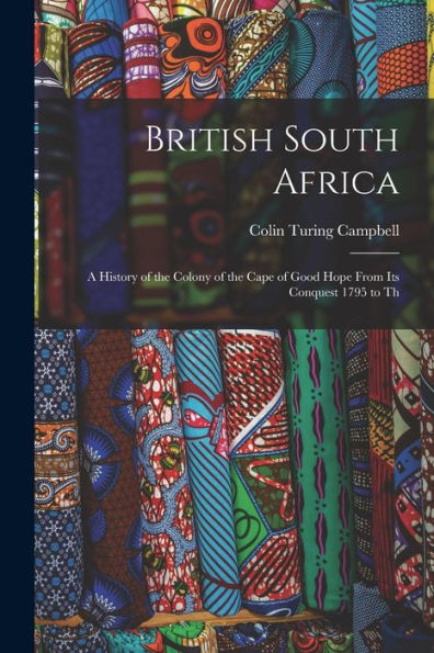 British South Africa: A History Of The Colony Of The Cape Of Good Hope From Its Conquest 1795 To Th