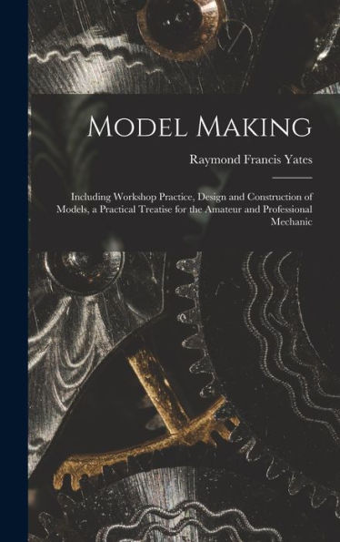 Model Making: Including Workshop Practice, Design And Construction Of Models, A Practical Treatise For The Amateur And Professional Mechanic