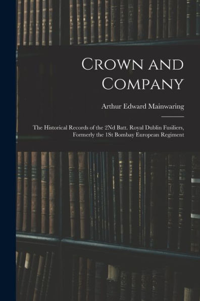 Crown And Company: The Historical Records Of The 2Nd Batt. Royal Dublin Fusiliers, Formerly The 1St Bombay European Regiment