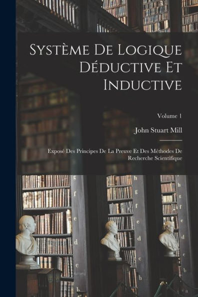 Système De Logique Déductive Et Inductive; Exposé Des Principes De La Preuve Et Des Méthodes De Recherche Scientifique; Volume 1 (French Edition)