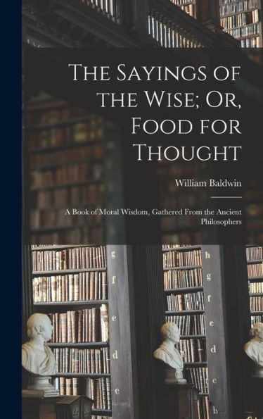 The Sayings Of The Wise; Or, Food For Thought: A Book Of Moral Wisdom, Gathered From The Ancient Philosophers