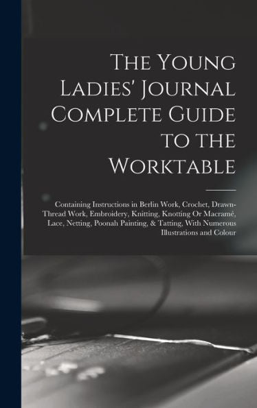 The Young Ladies' Journal Complete Guide To The Worktable: Containing Instructions In Berlin Work, Crochet, Drawn-Thread Work, Embroidery, Knitting, ... With Numerous Illustrations And Colour