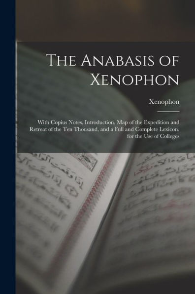 The Anabasis Of Xenophon: With Copius Notes, Introduction, Map Of The Expedition And Retreat Of The Ten Thousand, And A Full And Complete Lexicon. For The Use Of Colleges