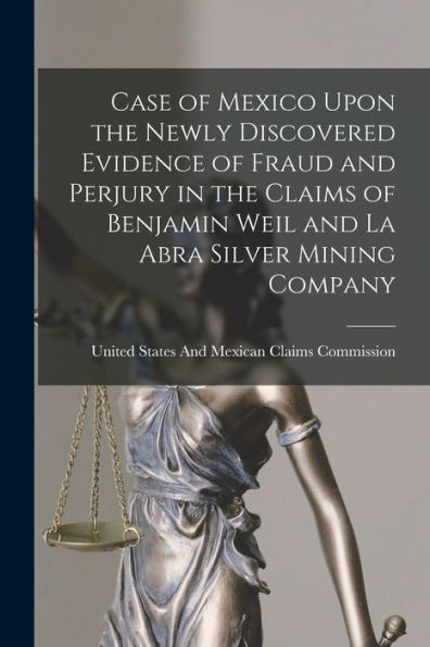 Case Of Mexico Upon The Newly Discovered Evidence Of Fraud And Perjury In The Claims Of Benjamin Weil And La Abra Silver Mining Company