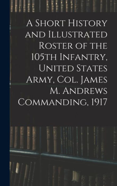 A Short History And Illustrated Roster Of The 105Th Infantry, United States Army, Col. James M. Andrews Commanding, 1917