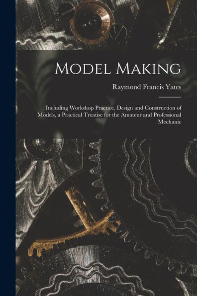 Model Making: Including Workshop Practice, Design And Construction Of Models, A Practical Treatise For The Amateur And Professional Mechanic