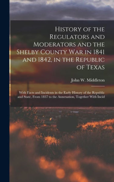 History Of The Regulators And Moderators And The Shelby County War In 1841 And 1842, In The Republic Of Texas [Electronic Resource]: With Facts And ... 1837 To The Annexation, Together With Incid