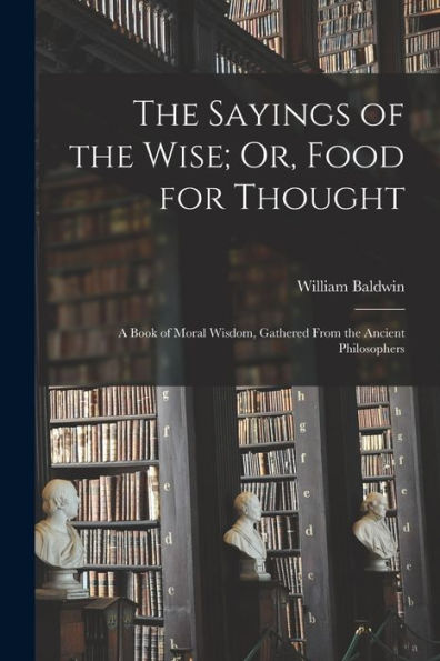 The Sayings Of The Wise; Or, Food For Thought: A Book Of Moral Wisdom, Gathered From The Ancient Philosophers