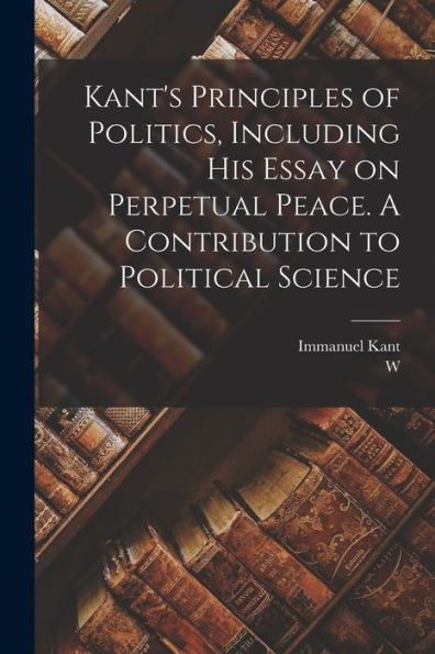 Kant'S Principles Of Politics, Including His Essay On Perpetual Peace. A Contribution To Political Science