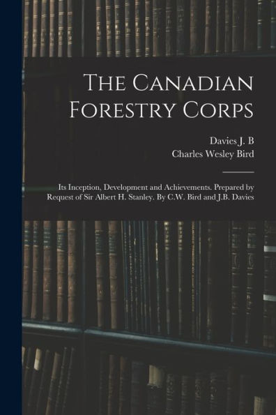 The Canadian Forestry Corps; Its Inception, Development And Achievements. Prepared By Request Of Sir Albert H. Stanley. By C.W. Bird And J.B. Davies