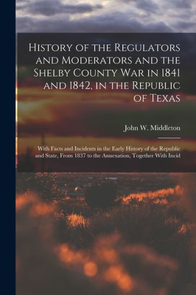 History Of The Regulators And Moderators And The Shelby County War In 1841 And 1842, In The Republic Of Texas [Electronic Resource]: With Facts And ... 1837 To The Annexation, Together With Incid