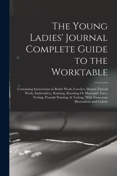 The Young Ladies' Journal Complete Guide To The Worktable: Containing Instructions In Berlin Work, Crochet, Drawn-Thread Work, Embroidery, Knitting, ... With Numerous Illustrations And Colour