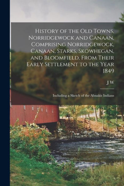 History Of The Old Towns, Norridgewock And Canaan, Comprising Norridgewock, Canaan, Starks, Skowhegan, And Bloomfield, From Their Early Settlement To ... Including A Sketch Of The Abnakis Indians