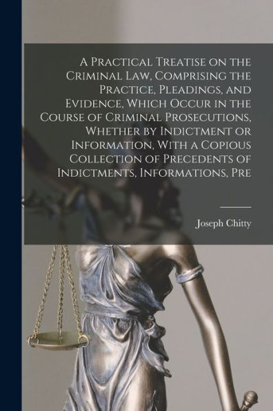 A Practical Treatise On The Criminal Law, Comprising The Practice, Pleadings, And Evidence, Which Occur In The Course Of Criminal Prosecutions, ... Precedents Of Indictments, Informations, Pre