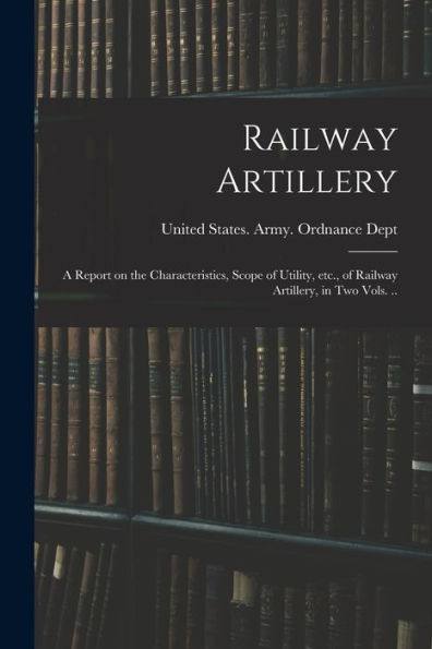 Railway Artillery; A Report On The Characteristics, Scope Of Utility, Etc., Of Railway Artillery, In Two Vols. ..