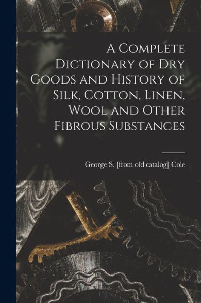 A Complete Dictionary Of Dry Goods And History Of Silk, Cotton, Linen, Wool And Other Fibrous Substances