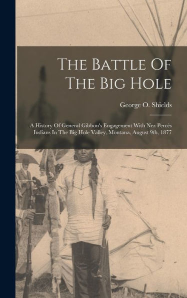 The Battle Of The Big Hole: A History Of General Gibbon'S Engagement With Nez Percés Indians In The Big Hole Valley, Montana, August 9Th, 1877