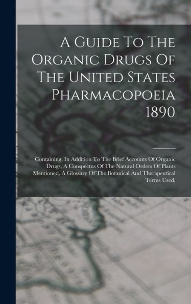 A Guide To The Organic Drugs Of The United States Pharmacopoeia 1890: Containing, In Addition To The Brief Accounts Of Organic Drugs, A Conspectus Of ... The Botanical And Therapeutical Terms Used,