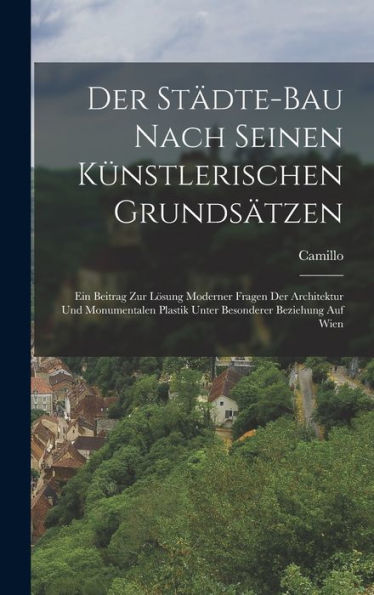 Der Städte-Bau Nach Seinen Künstlerischen Grundsätzen: Ein Beitrag Zur Lösung Moderner Fragen Der Architektur Und Monumentalen Plastik Unter Besonderer Beziehung Auf Wien (German Edition)