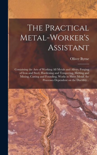 The Practical Metal-Worker'S Assistant: Containing The Arts Of Working All Metals And Alloys, Forging Of Iron And Steel, Hardening And Tempering, ... The Processes Dependent On The Ductility...